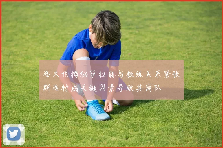 洛夫伦揭秘萨拉赫与教练关系紧张斯洛特成关键因素导致其离队