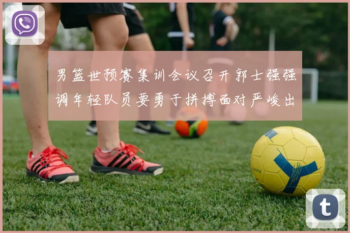 男篮世预赛集训会议召开郭士强强调年轻队员要勇于拼搏面对严峻出线形势