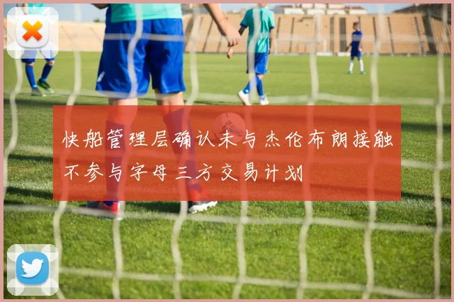 快船管理层确认未与杰伦布朗接触不参与字母三方交易计划