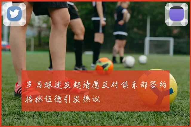 罗马球迷发起请愿反对俱乐部签约格林伍德引发热议