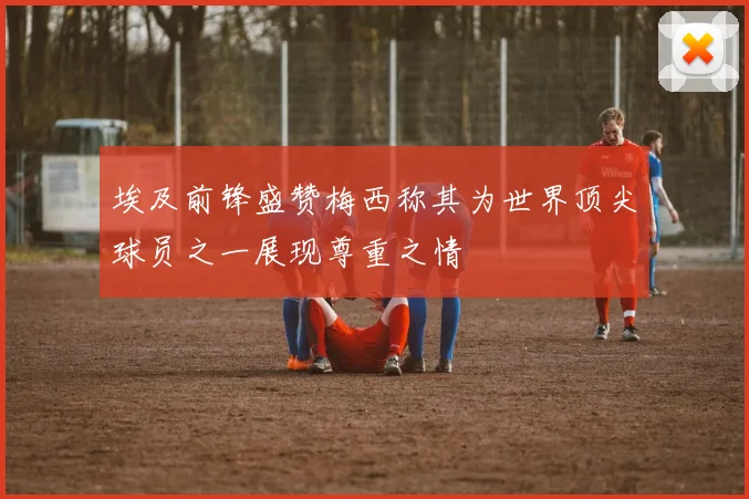 埃及前锋盛赞梅西称其为世界顶尖球员之一展现尊重之情