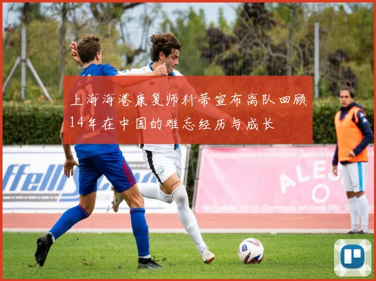上海海港康复师科蒂宣布离队回顾14年在中国的难忘经历与成长