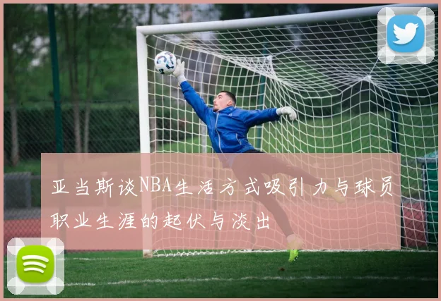 亚当斯谈NBA生活方式吸引力与球员职业生涯的起伏与淡出