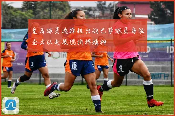 皇马球员选择性出战巴萨球员每场全力以赴展现拼搏精神