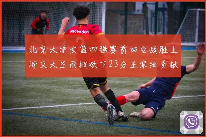 北京大学女篮四强赛首回合战胜上海交大王雨桐砍下23分王家绘贡献21分14篮板