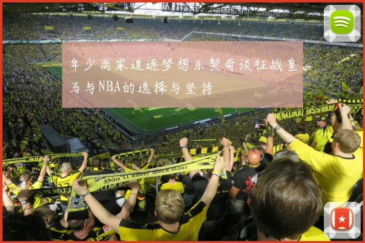 年少离家追逐梦想东契奇谈征战皇马与NBA的选择与坚持
