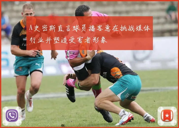 A史密斯直言球员播客意在挑战媒体行业并塑造受害者形象