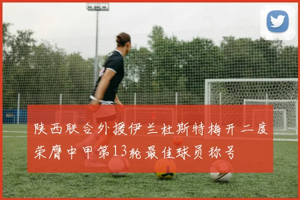 陕西联合外援伊兰杜斯特梅开二度荣膺中甲第13轮最佳球员称号