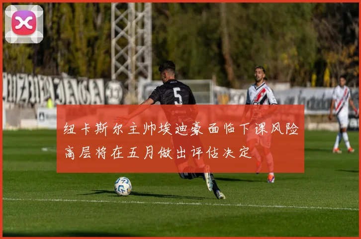 纽卡斯尔主帅埃迪豪面临下课风险高层将在五月做出评估决定