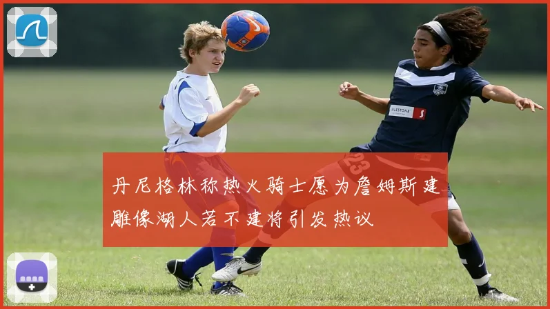 丹尼格林称热火骑士愿为詹姆斯建雕像湖人若不建将引发热议