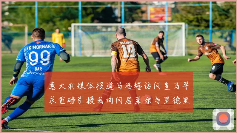 意大利媒体报道马洛塔访问皇马寻求重磅引援或询问居莱尔与罗德里戈