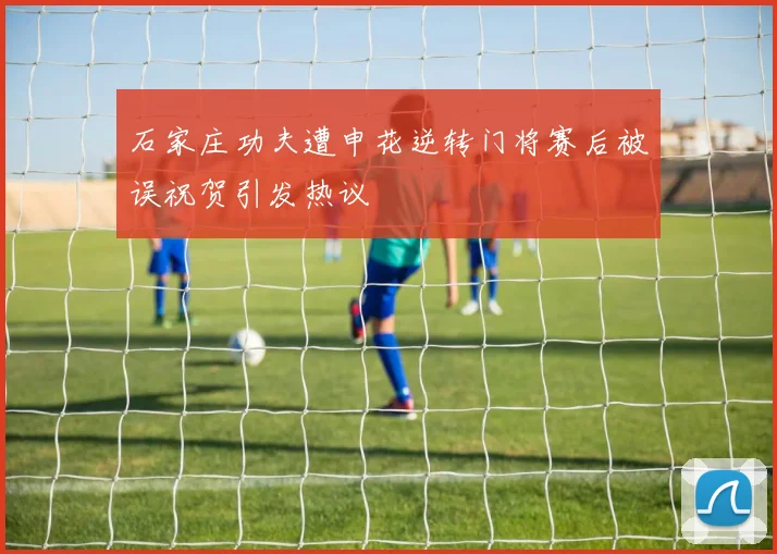 石家庄功夫遭申花逆转门将赛后被误祝贺引发热议