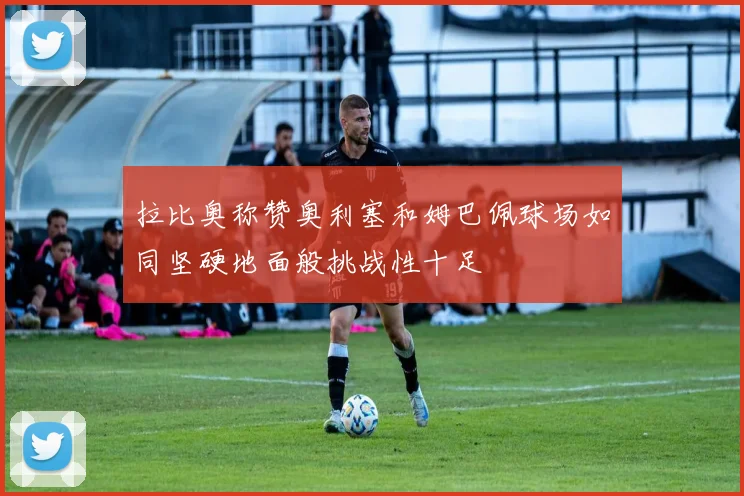 拉比奥称赞奥利塞和姆巴佩球场如同坚硬地面般挑战性十足