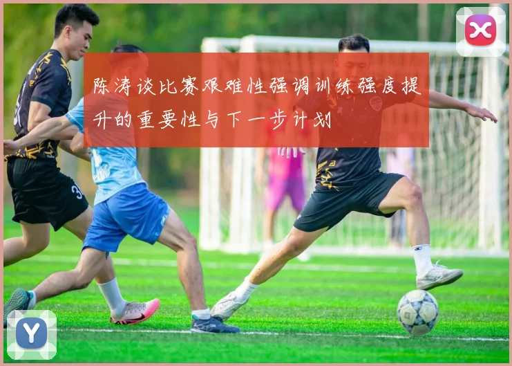 陈涛谈比赛艰难性强调训练强度提升的重要性与下一步计划
