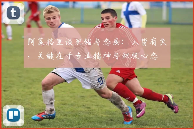 阿莱格里谈犯错与态度：人皆有失，关键在于专业精神与积极心态