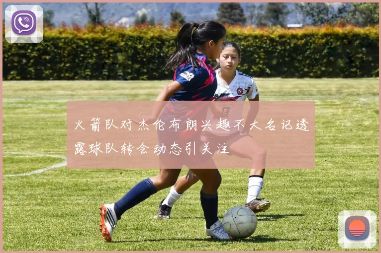 火箭队对杰伦布朗兴趣不大名记透露球队转会动态引关注