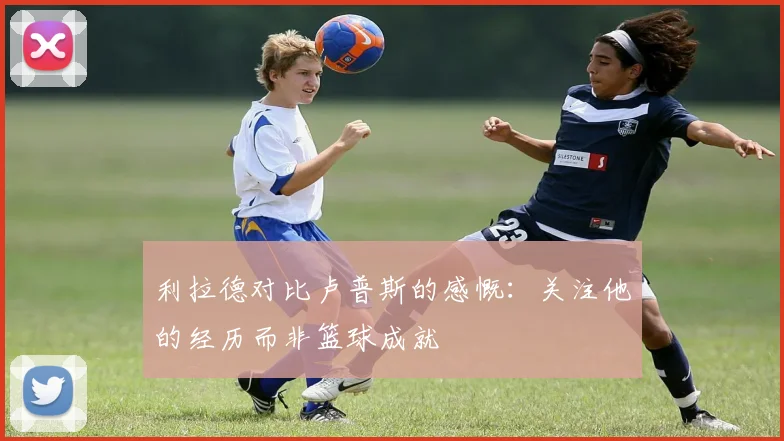 利拉德对比卢普斯的感慨：关注他的经历而非篮球成就