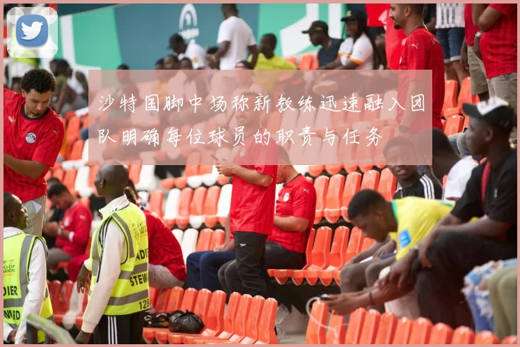 沙特国脚中场称新教练迅速融入团队明确每位球员的职责与任务