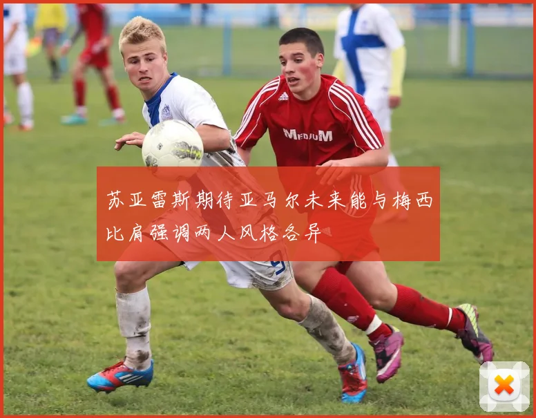 苏亚雷斯期待亚马尔未来能与梅西比肩强调两人风格各异