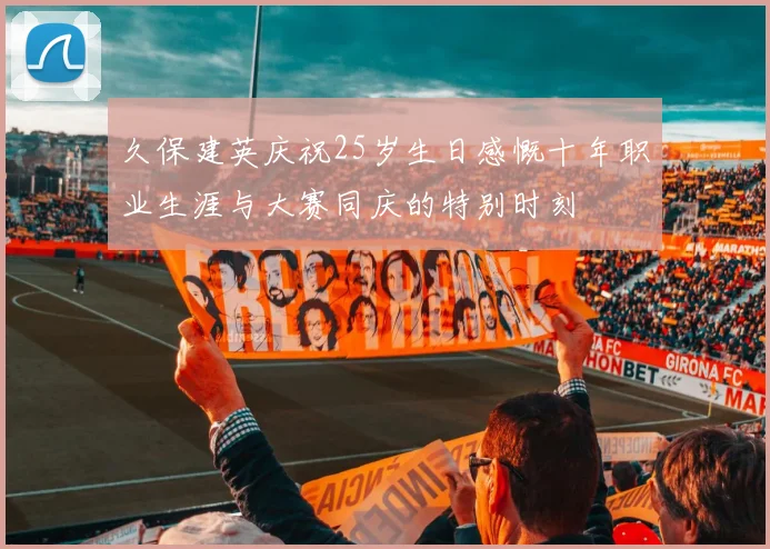 久保建英庆祝25岁生日感慨十年职业生涯与大赛同庆的特别时刻
