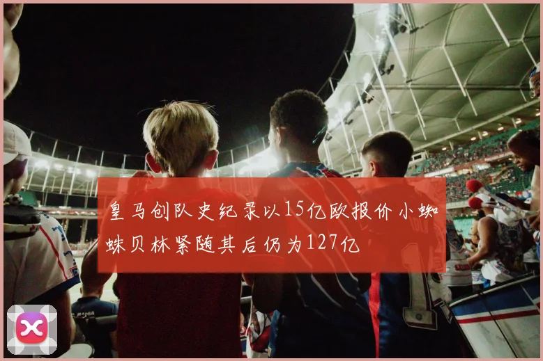 皇马创队史纪录以15亿欧报价小蜘蛛贝林紧随其后仍为127亿