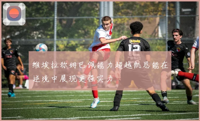 维埃拉称姆巴佩能力超越凯恩能在逆境中展现更强实力