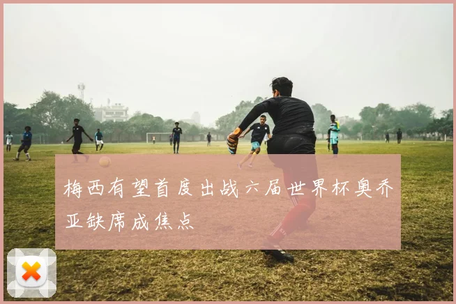 梅西有望首度出战六届世界杯奥乔亚缺席成焦点